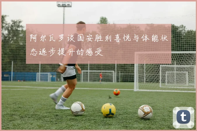阿尔瓦罗谈国安胜利喜悦与体能状态逐步提升的感受
