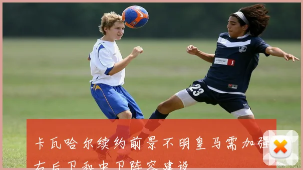卡瓦哈尔续约前景不明皇马需加强右后卫和中卫阵容建设