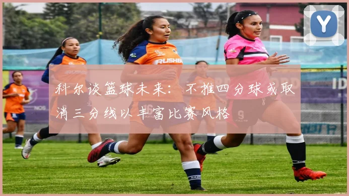 科尔谈篮球未来：不推四分球或取消三分线以丰富比赛风格