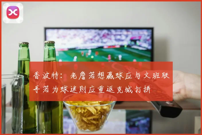 香波特：老詹若想赢球应与文班联手若为球迷则应重返克城打拼