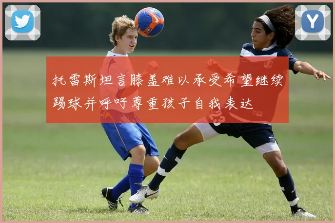 托雷斯坦言膝盖难以承受希望继续踢球并呼吁尊重孩子自我表达