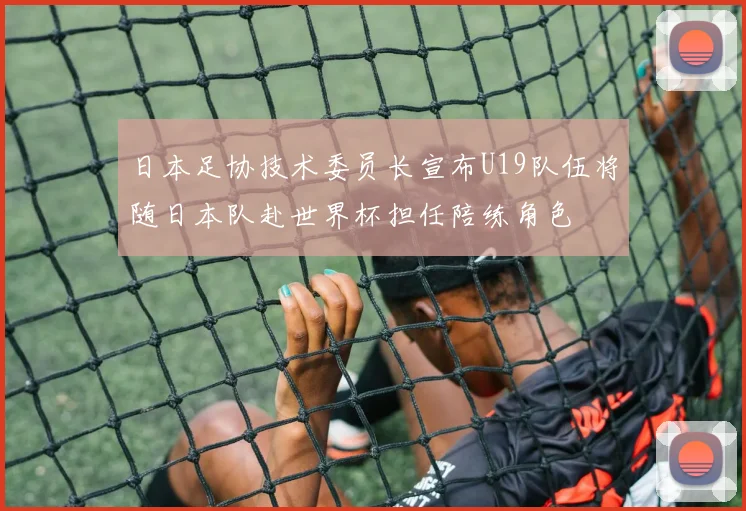 日本足协技术委员长宣布U19队伍将随日本队赴世界杯担任陪练角色
