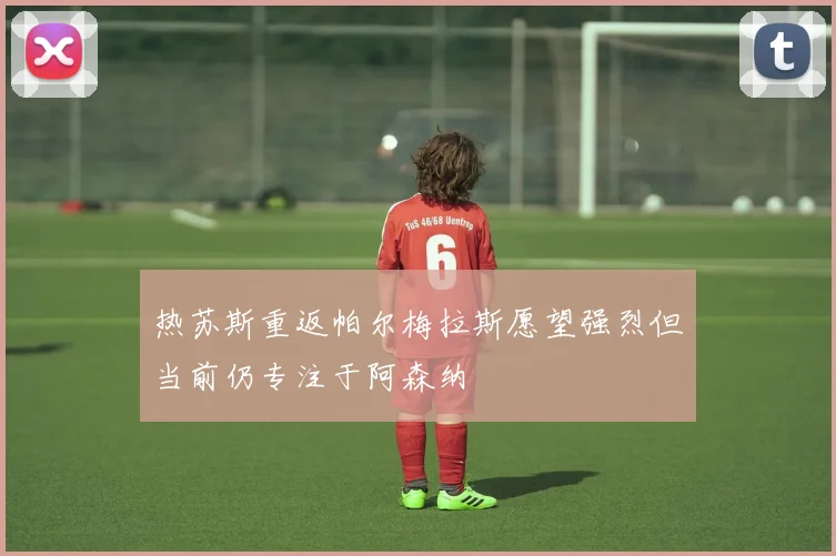 热苏斯重返帕尔梅拉斯愿望强烈但当前仍专注于阿森纳
