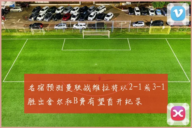 名宿预测曼联战维拉将以2-1或3-1胜出舍尔和B费有望首开纪录
