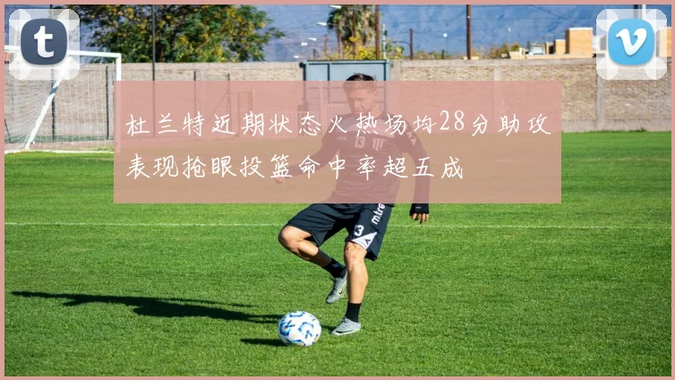 杜兰特近期状态火热场均28分助攻表现抢眼投篮命中率超五成