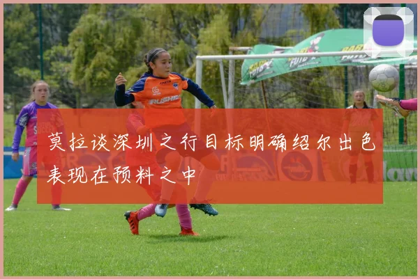 莫拉谈深圳之行目标明确绍尔出色表现在预料之中