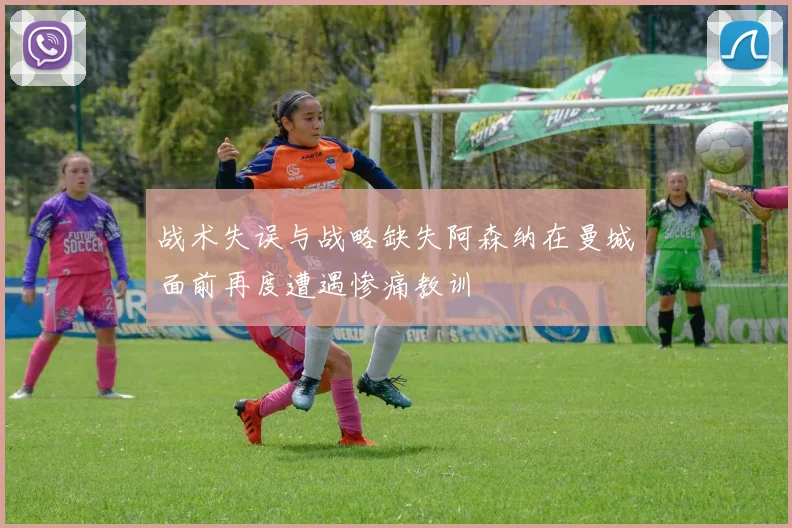 战术失误与战略缺失阿森纳在曼城面前再度遭遇惨痛教训
