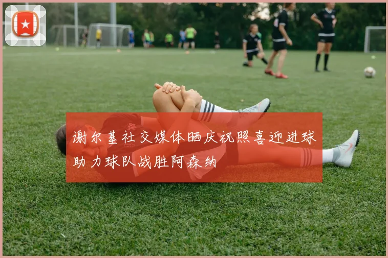 谢尔基社交媒体晒庆祝照喜迎进球助力球队战胜阿森纳