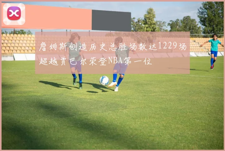 詹姆斯创造历史总胜场数达1229场超越贾巴尔荣登NBA第一位